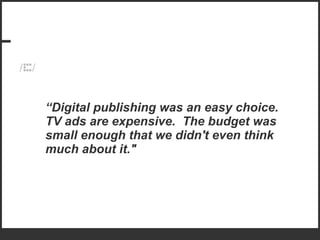 “ Digital publishing was an easy choice.  TV ads are expensive.  The budget was small enough that we didn't even think much about it." 