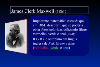 James Clerk Maxwell (1861)
          Importante matemático escocês que,
          em 1861, descobriu que se poderia
          obter fotos coloridas utilizando filtros
          vermelho, verde e azul (RGB)
          R G B é o acrônimo em língua
          inglesa de Red, Green e Blue
          (vermelho, verde e azul)
 