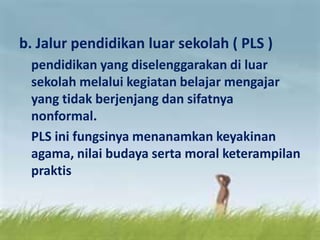 b. Jalur pendidikan luar sekolah ( PLS )
pendidikan yang diselenggarakan di luar
sekolah melalui kegiatan belajar mengajar
yang tidak berjenjang dan sifatnya
nonformal.
PLS ini fungsinya menanamkan keyakinan
agama, nilai budaya serta moral keterampilan
praktis
 