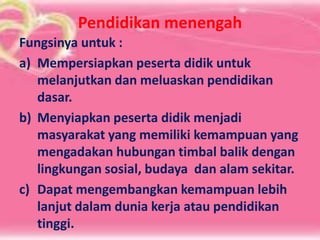 Pendidikan menengah
Fungsinya untuk :
a) Mempersiapkan peserta didik untuk
melanjutkan dan meluaskan pendidikan
dasar.
b) Menyiapkan peserta didik menjadi
masyarakat yang memiliki kemampuan yang
mengadakan hubungan timbal balik dengan
lingkungan sosial, budaya dan alam sekitar.
c) Dapat mengembangkan kemampuan lebih
lanjut dalam dunia kerja atau pendidikan
tinggi.
 