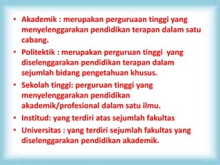 • Akademik : merupakan perguruaan tinggi yang
menyelenggarakan pendidikan terapan dalam satu
cabang.
• Politektik : merupakan perguruan tinggi yang
diselenggarakan pendidikan terapan dalam
sejumlah bidang pengetahuan khusus.
• Sekolah tinggi: perguruan tinggi yang
menyelenggarakan pendidikan
akademik/profesional dalam satu ilmu.
• Institud: yang terdiri atas sejumlah fakultas
• Universitas : yang terdiri sejumlah fakultas yang
diselenggarakan pendidikan akademik.
 