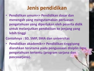 Jenis pendidikan
• Pendidikan umum=> Pendidikan dasar dan
menengah yang mengutamakan perluasan
pengetahuan yang diperlukan oleh peserta didik
untuk melanjutkan pendidikan ke jenjang yang
lebih tinggi
Contohnya : SD, SMP, SMA dan universitas
• Pendidikan akademik=> Pendidikan tinggiyang
diarahkan terutama pada penguasaan disiplin ilmu
pengetahuan tertentu (program sarjana dan
pascasarjana).
 