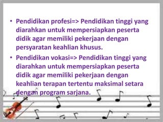 • Pendidikan profesi=> Pendidikan tinggi yang
diarahkan untuk mempersiapkan peserta
didik agar memiliki pekerjaan dengan
persyaratan keahlian khusus.
• Pendidikan vokasi=> Pendidikan tinggi yang
diarahkan untuk mempersiapkan peserta
didik agar memiliki pekerjaan dengan
keahlian terapan tertentu maksimal setara
dengan program sarjana.
 