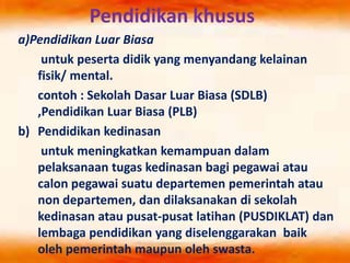 Pendidikan khusus
a)Pendidikan Luar Biasa
untuk peserta didik yang menyandang kelainan
fisik/ mental.
contoh : Sekolah Dasar Luar Biasa (SDLB)
,Pendidikan Luar Biasa (PLB)
b) Pendidikan kedinasan
untuk meningkatkan kemampuan dalam
pelaksanaan tugas kedinasan bagi pegawai atau
calon pegawai suatu departemen pemerintah atau
non departemen, dan dilaksanakan di sekolah
kedinasan atau pusat-pusat latihan (PUSDIKLAT) dan
lembaga pendidikan yang diselenggarakan baik
oleh pemerintah maupun oleh swasta.
 