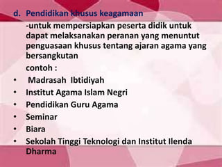 d. Pendidikan khusus keagamaan
-untuk mempersiapkan peserta didik untuk
dapat melaksanakan peranan yang menuntut
penguasaan khusus tentang ajaran agama yang
bersangkutan
contoh :
• Madrasah Ibtidiyah
• Institut Agama Islam Negri
• Pendidikan Guru Agama
• Seminar
• Biara
• Sekolah Tinggi Teknologi dan Institut Ilenda
Dharma
 