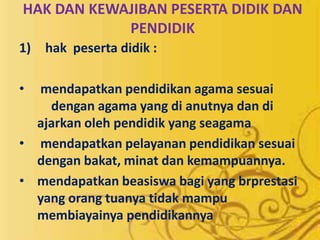 HAK DAN KEWAJIBAN PESERTA DIDIK DAN
PENDIDIK
1) hak peserta didik :
• mendapatkan pendidikan agama sesuai
dengan agama yang di anutnya dan di
ajarkan oleh pendidik yang seagama
• mendapatkan pelayanan pendidikan sesuai
dengan bakat, minat dan kemampuannya.
• mendapatkan beasiswa bagi yang brprestasi
yang orang tuanya tidak mampu
membiayainya pendidikannya
 