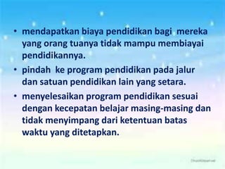 • mendapatkan biaya pendidikan bagi mereka
yang orang tuanya tidak mampu membiayai
pendidikannya.
• pindah ke program pendidikan pada jalur
dan satuan pendidikan lain yang setara.
• menyelesaikan program pendidikan sesuai
dengan kecepatan belajar masing-masing dan
tidak menyimpang dari ketentuan batas
waktu yang ditetapkan.
 