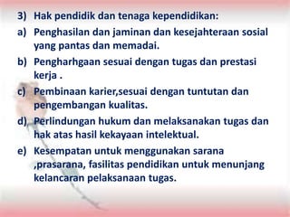3) Hak pendidik dan tenaga kependidikan:
a) Penghasilan dan jaminan dan kesejahteraan sosial
yang pantas dan memadai.
b) Pengharhgaan sesuai dengan tugas dan prestasi
kerja .
c) Pembinaan karier,sesuai dengan tuntutan dan
pengembangan kualitas.
d) Perlindungan hukum dan melaksanakan tugas dan
hak atas hasil kekayaan intelektual.
e) Kesempatan untuk menggunakan sarana
,prasarana, fasilitas pendidikan untuk menunjang
kelancaran pelaksanaan tugas.
 