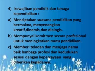 4) kewajiban pendidik dan tenaga
kependidikan :
a) Menciptakan suasana pendidikan yang
bermakna, menyenangkan
kreatif,dinamis,dan dialogis.
b) Mempunyai komitmen secara profesional
untuk meningkatkan mutu pendidikan.
c) Memberi teladan dan menjaga nama
baik lembaga profesi dan kedudukan
sesuai dengan kepercayaan yang
diberikan kepadanya.
 