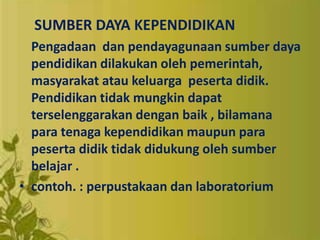 SUMBER DAYA KEPENDIDIKAN
Pengadaan dan pendayagunaan sumber daya
pendidikan dilakukan oleh pemerintah,
masyarakat atau keluarga peserta didik.
Pendidikan tidak mungkin dapat
terselenggarakan dengan baik , bilamana
para tenaga kependidikan maupun para
peserta didik tidak didukung oleh sumber
belajar .
• contoh. : perpustakaan dan laboratorium
 