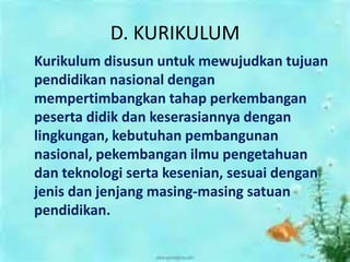 D. KURIKULUM
Kurikulum disusun untuk mewujudkan tujuan
pendidikan nasional dengan
mempertimbangkan tahap perkembangan
peserta didik dan keserasiannya dengan
lingkungan, kebutuhan pembangunan
nasional, pekembangan ilmu pengetahuan
dan teknologi serta kesenian, sesuai dengan
jenis dan jenjang masing-masing satuan
pendidikan.
 