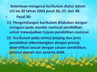 Ketentuan mengenai kurikulum diatur dalam
UU no.20 tahun 2003 pasal 36, 37, dan 38.
• Pasal 36:
(1) Pengembangan kurikulum dilakukan dengan
mengacu pada standar nasional pendidikan
untuk mewujudkan tujuan pendidikan nasional.
(2) Kurikulum pada semua jenjang dan jenis
pendidikan dikembangkan dengan prinsip
diversifikasi sesuai dengan satuan pendidikan,
potensi daerah dan peserta didik.
 