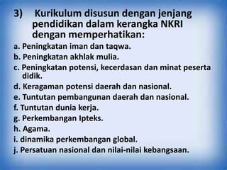 3) Kurikulum disusun dengan jenjang
pendidikan dalam kerangka NKRI
dengan memperhatikan:
a. Peningkatan iman dan taqwa.
b. Peningkatan akhlak mulia.
c. Peningkatan potensi, kecerdasan dan minat peserta
didik.
d. Keragaman potensi daerah dan nasional.
e. Tuntutan pembangunan daerah dan nasional.
f. Tuntutan dunia kerja.
g. Perkembangan Ipteks.
h. Agama.
i. dinamika perkembangan global.
j. Persatuan nasional dan nilai-nilai kebangsaan.
 