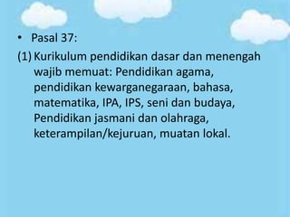• Pasal 37:
(1) Kurikulum pendidikan dasar dan menengah
wajib memuat: Pendidikan agama,
pendidikan kewarganegaraan, bahasa,
matematika, IPA, IPS, seni dan budaya,
Pendidikan jasmani dan olahraga,
keterampilan/kejuruan, muatan lokal.
 