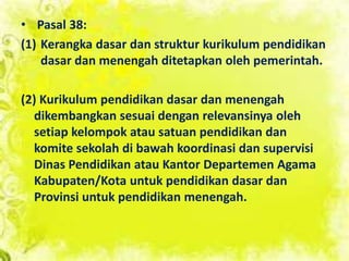 • Pasal 38:
(1) Kerangka dasar dan struktur kurikulum pendidikan
dasar dan menengah ditetapkan oleh pemerintah.
(2) Kurikulum pendidikan dasar dan menengah
dikembangkan sesuai dengan relevansinya oleh
setiap kelompok atau satuan pendidikan dan
komite sekolah di bawah koordinasi dan supervisi
Dinas Pendidikan atau Kantor Departemen Agama
Kabupaten/Kota untuk pendidikan dasar dan
Provinsi untuk pendidikan menengah.
 