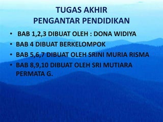 TUGAS AKHIR
PENGANTAR PENDIDIKAN
• BAB 1,2,3 DIBUAT OLEH : DONA WIDIYA
• BAB 4 DIBUAT BERKELOMPOK
• BAB 5,6,7 DIBUAT OLEH SRINI MURIA RISMA
• BAB 8,9,10 DIBUAT OLEH SRI MUTIARA
PERMATA G.
 