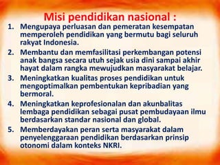 Misi pendidikan nasional :
1. Mengupaya perluasan dan pemeratan kesempatan
memperoleh pendidikan yang bermutu bagi seluruh
rakyat Indonesia.
2. Membantu dan memfasilitasi perkembangan potensi
anak bangsa secara utuh sejak usia dini sampai akhir
hayat dalam rangka mewujudkan masyarakat belajar.
3. Meningkatkan kualitas proses pendidikan untuk
mengoptimalkan pembentukan kepribadian yang
bermoral.
4. Meningkatkan keprofesionalan dan akunbalitas
lembaga pendidikan sebagai pusat pembudayaan ilmu
berdasarkan standar nasional dan global.
5. Memberdayakan peran serta masyarakat dalam
penyelenggaraan pendidikan berdasarkan prinsip
otonomi dalam konteks NKRI.
 