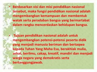 • Berdasarkan visi dan misi pendidikan nasional
tersebut, maka fungsi pendidikan nasional adalah
mengembangkan kemampuan dan membentuk
watak serta peradaban bangsa yang bermartabat
dalam rangka mencerdaskan kehidupan bangsa.
• Tujuan pendidikan nasional adalah untuk
mengembangkan potensi-potensi peserta didik
yang menjadi manusia beriman dan bertaqwa
kepada Tuhan Yang Maha Esa, berakhlak mulia,
sehat, berilmu, cakap, kreatif, mandiri dan menjadi
warga negara yang demokratis serta
bertanggungjawab.
 