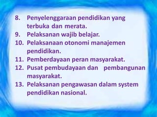 8. Penyelenggaraan pendidikan yang
terbuka dan merata.
9. Pelaksanan wajib belajar.
10. Pelaksanaan otonomi manajemen
pendidikan.
11. Pemberdayaan peran masyarakat.
12. Pusat pembudayaan dan pembangunan
masyarakat.
13. Pelaksanan pengawasan dalam system
pendidikan nasional.
 