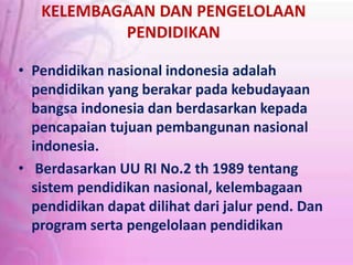 KELEMBAGAAN DAN PENGELOLAAN
PENDIDIKAN
• Pendidikan nasional indonesia adalah
pendidikan yang berakar pada kebudayaan
bangsa indonesia dan berdasarkan kepada
pencapaian tujuan pembangunan nasional
indonesia.
• Berdasarkan UU RI No.2 th 1989 tentang
sistem pendidikan nasional, kelembagaan
pendidikan dapat dilihat dari jalur pend. Dan
program serta pengelolaan pendidikan
 