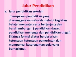 Jalur Pendidikan
a. Jalur pendidikan sekolah
merupakan pendidikan yang
diselenggarakan sekolah melalui kegiatan
belajar mengajar serta berjenjang dan
bersinambungan ( pendidikan dasar,
pendidikan menenga dan pendidikan tinggi).
Sifatnya formal diatur berdasarkan
ketentuan ketentuan pemerintah dan
mempunyai keseragaman pola yang
bernasional.
 