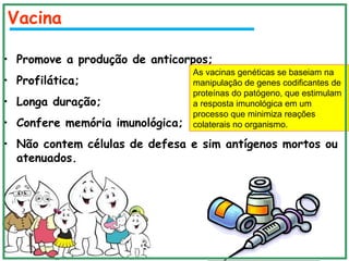 Vacina
• Promove a produção de anticorpos;
• Profilática;
• Longa duração;
• Confere memória imunológica;
• Não contem células de defesa e sim antígenos mortos ou
atenuados.
As vacinas genéticas se baseiam na
manipulação de genes codificantes de
proteínas do patógeno, que estimulam
a resposta imunológica em um
processo que minimiza reações
colaterais no organismo.
 
