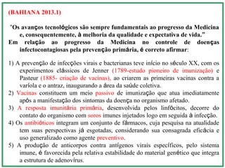 (BAHIANA 2013.1)
“Os avanços tecnológicos são sempre fundamentais ao progresso da Medicina
e, consequentemente, à melhoria da qualidade e expectativa de vida.”
Em relação ao progresso da Medicina no controle de doenças
infectocontagiosas pela prevenção primária, é correto afirmar:
1) A prevenção de infecções virais e bacterianas teve início no século XX, com os
experimentos clássicos de Jenner (1789-estudo pioneiro de imunização) e
Pasteur (1885- criação de vacinas), ao criarem as primeiras vacinas contra a
varíola e o antraz, inaugurando a área da saúde coletiva.
2) Vacinas constituem um meio passivo de imunização que atua imediatamente
após a manifestação dos sintomas da doença no organismo afetado.
3) A resposta imunitária primária, desenvolvida pelos linfócitos, decorre do
contato do organismo com soros imunes injetados logo em seguida à infecção.
4) Os antibióticos integram um conjunto de fármacos, cuja pesquisa na atualidade
tem suas perspectivas já esgotadas, considerando sua consagrada eficácia e
uso generalizado como agente preventivo.
5) A produção de anticorpos contra antígenos virais específicos, pelo sistema
imune, é favorecida pela relativa estabilidade do material genético que integra
a estrutura de adenovírus.
 