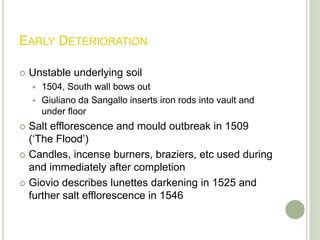 Early DeteriorationUnstable underlying soil1504, South wall bows outGiulianoda Sangallo inserts iron rods into vault and under floorSalt efflorescence and mould outbreak in 1509 (‘The Flood’)Candles, incense burners, braziers, etc used during and immediately after completionGiovio describes lunettes darkening in 1525 and further salt efflorescence in 1546