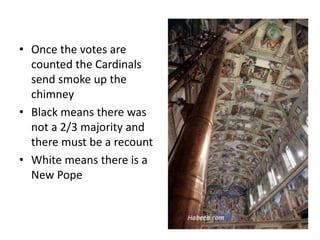 • Once the votes are
counted the Cardinals
send smoke up the
chimney
• Black means there was
not a 2/3 majority and
there must be a recount
• White means there is a
New Pope
 