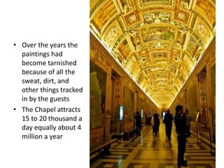 • Over the years the
paintings had
become tarnished
because of all the
sweat, dirt, and
other things tracked
in by the guests
• The Chapel attracts
15 to 20 thousand a
day equally about 4
million a year
 