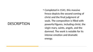 DESCRIPTION
• Completed in 1541, this massive
fresco depicts the second coming of
christ and the final judgment of
souls. The composition is filled with
powerful figures, including christ, the
virgin mary, saints, angels, and the
damned. The work is notable for its
intense emotion and dramatic
energy.
 