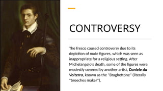 CONTROVERSY
The fresco caused controversy due to its
depiction of nude figures, which was seen as
inappropriate for a religious setting. After
Michelangelo's death, some of the figures were
modestly covered by another artist, Daniele da
Volterra, known as the "Braghettone" (literally
"breeches maker").
 