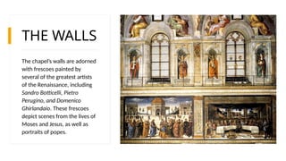 THE WALLS
The chapel’s walls are adorned
with frescoes painted by
several of the greatest artists
of the Renaissance, including
Sandro Botticelli, Pietro
Perugino, and Domenico
Ghirlandaio. These frescoes
depict scenes from the lives of
Moses and Jesus, as well as
portraits of popes.
 