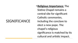 SIGNIFICANCE
•Religious Importance: The
Sistine Chapel remains a
central site for significant
Catholic ceremonies,
including the conclave to
elect a new pope. The
chapel's religious
significance is matched by its
cultural and artistic impact.
 