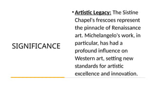 SIGNIFICANCE
•Artistic Legacy: The Sistine
Chapel's frescoes represent
the pinnacle of Renaissance
art. Michelangelo's work, in
particular, has had a
profound influence on
Western art, setting new
standards for artistic
excellence and innovation.
 