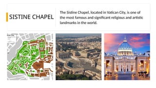 SISTINE CHAPEL
The Sistine Chapel, located in Vatican City, is one of
the most famous and significant religious and artistic
landmarks in the world.
 