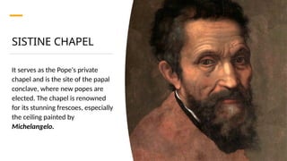 SISTINE CHAPEL
It serves as the Pope's private
chapel and is the site of the papal
conclave, where new popes are
elected. The chapel is renowned
for its stunning frescoes, especially
the ceiling painted by
Michelangelo.
 