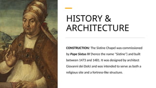 HISTORY &
ARCHITECTURE
CONSTRUCTION: The Sistine Chapel was commissioned
by Pope Sixtus IV (hence the name "Sistine") and built
between 1473 and 1481. It was designed by architect
Giovanni dei Dolci and was intended to serve as both a
religious site and a fortress-like structure.
 