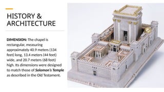 HISTORY &
ARCHITECTURE
DIMENSION: The chapel is
rectangular, measuring
approximately 40.9 meters (134
feet) long, 13.4 meters (44 feet)
wide, and 20.7 meters (68 feet)
high. Its dimensions were designed
to match those of Solomon’s Temple
as described in the Old Testament.
 