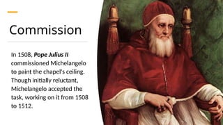 Commission
In 1508, Pope Julius II
commissioned Michelangelo
to paint the chapel's ceiling.
Though initially reluctant,
Michelangelo accepted the
task, working on it from 1508
to 1512.
 