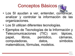 Conceptos Básicos Los SI ayudan a ver, entender, comunicar, analizar y controlar la información de las organizaciones. Los SI utilizan diferentes tecnologías. Ejemplos de Tecnologías de la Información y Telecomunicaciones (TIC) son: lápices, papel, libros, periódico, cámaras, computadoras, datos, símbolos matemáticos, fórmulas, modelos. 