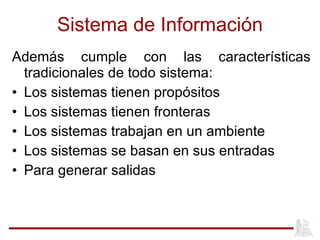 Sistema de Información Además cumple con las características tradicionales de todo sistema: Los sistemas tienen propósitos Los sistemas tienen fronteras Los sistemas trabajan en un ambiente Los sistemas se basan en sus entradas Para generar salidas 
