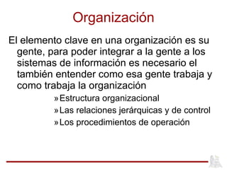 Organización El elemento clave en una organización es su gente, para poder integrar a la gente a los sistemas de información es necesario el también entender como esa gente trabaja y como trabaja la organización Estructura organizacional Las relaciones jerárquicas y de control Los procedimientos de operación 
