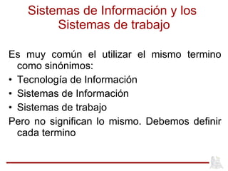 Sistemas de Información y los  Sistemas de trabajo Es muy común el utilizar el mismo termino como sinónimos: Tecnología de Información Sistemas de Información  Sistemas de trabajo Pero no significan lo mismo. Debemos definir cada termino 