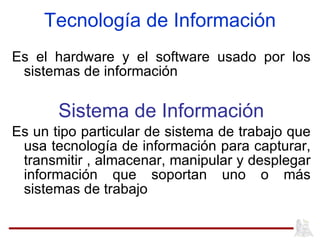 Es el hardware y el software usado por los sistemas de información  Sistema de Información Es un tipo particular de sistema de trabajo que usa tecnología de información para capturar, transmitir , almacenar, manipular y desplegar información que soportan uno o más sistemas de trabajo Tecnología de Información 