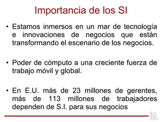 Importancia de los SI Estamos inmersos en un mar de tecnología e innovaciones de negocios que están transformando el escenario de los negocios. Poder de cómputo a una creciente fuerza de trabajo móvil y global. En E.U. más de 23 millones de gerentes, más de 113 millones de trabajadores dependen de S.I. para sus negocios 