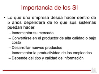 Importancia de los SI Lo que una empresa desea hacer dentro de 5 años dependerá de lo que sus sistemas puedan hacer Incrementar su mercado Convertirse en el productor de alta calidad o bajo costo Desarrollar nuevos productos Incrementar la productividad de los empleados Depende del tipo y calidad de información 