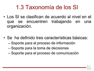 1.3 Taxonomía de los SI Los SI se clasifican de acuerdo al nivel en el que se encuentren trabajando en una organización. Se  ha definido tres características básicas: Soporte para el proceso de información Soporte para la toma de decisiones Soporte para el proceso de comunicación 