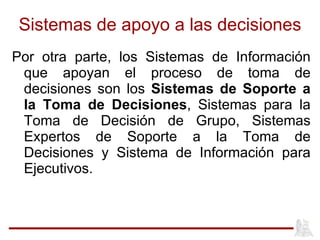 Sistemas de apoyo a las decisiones Por otra parte, los Sistemas de Información que apoyan el proceso de toma de decisiones son los  Sistemas de Soporte a la Toma de Decisiones , Sistemas para la Toma de Decisión de Grupo, Sistemas Expertos de Soporte a la Toma de Decisiones y Sistema de Información para Ejecutivos.  