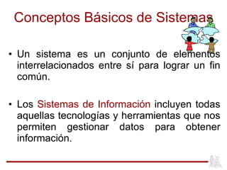 Conceptos Básicos de Sistemas Un sistema es un conjunto de elementos interrelacionados entre sí para lograr un fin común. Los  Sistemas de Información  incluyen todas aquellas tecnologías y herramientas que nos permiten gestionar datos para obtener información. 